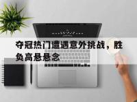 夺冠热门遭遇意外挑战，胜负高悬悬念的简单介绍