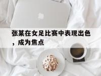 张某在女足比赛中表现出色，成为焦点